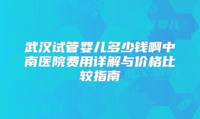 武汉试管婴儿多少钱啊中南医院费用详解与价格比较指南