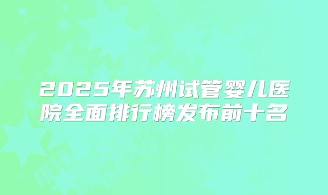 2025年苏州试管婴儿医院全面排行榜发布前十名