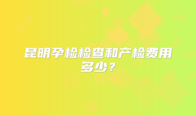 昆明孕检检查和产检费用多少?