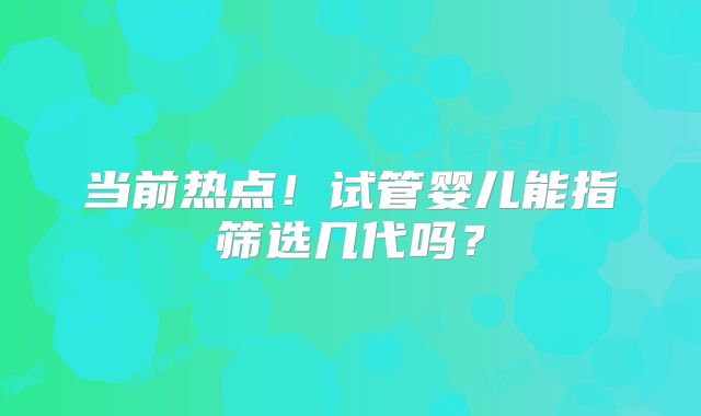 当前热点!试管婴儿能指筛选几代吗?