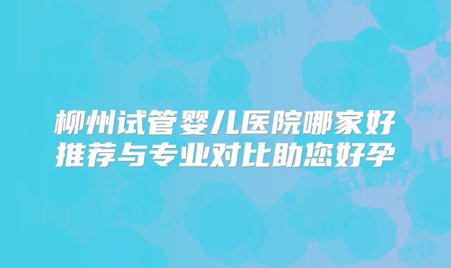 柳州试管婴儿医院哪家好推荐与专业对比助您好孕