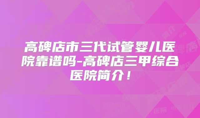 高碑店市三代试管婴儿医院靠谱吗-高碑店三甲综合医院简介！