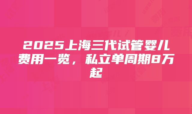 2025上海三代试管婴儿费用一览,私立单周期8万起