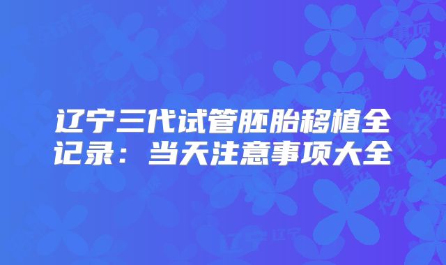 辽宁三代试管胚胎移植全记录:当天注意事项大全