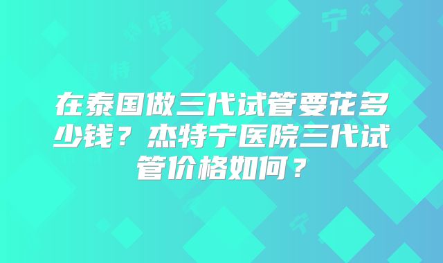 在泰国做三代试管要花多少钱?杰特宁医院三代试管价格如何?