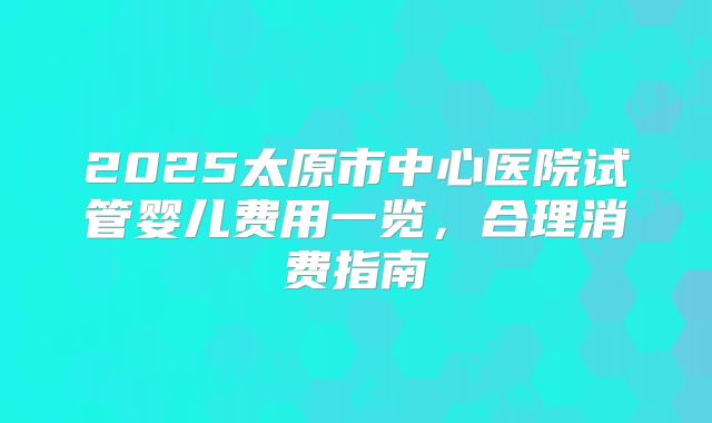 2025太原市中心医院试管婴儿费用一览,合理消费指南