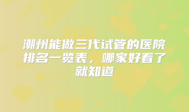 潮州能做三代试管的医院排名一览表,哪家好看了就知道