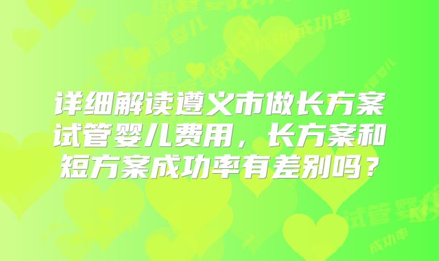 详细解读遵义市做长方案试管婴儿费用,长方案和短方案成功率有差别吗?