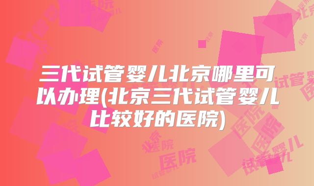 三代试管婴儿北京哪里可以办理(北京三代试管婴儿比较好的医院)