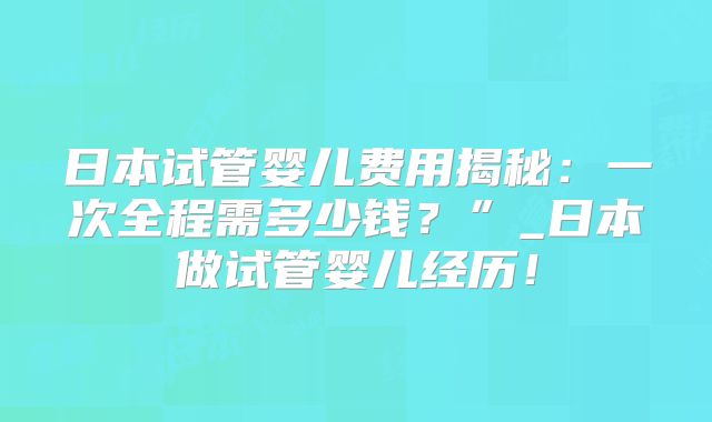 日本试管婴儿费用揭秘:一次全程需多少钱?”_日本做试管婴儿经历!