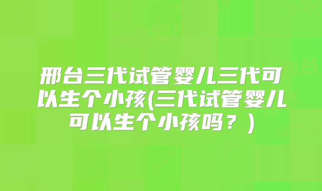 邢台三代试管婴儿三代可以生个小孩(三代试管婴儿可以生个小孩吗？)
