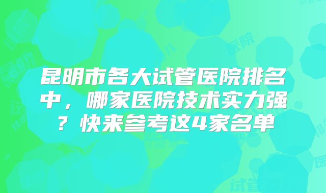 昆明市各大试管医院排名中,哪家医院技术实力强?快来参考这4家名单
