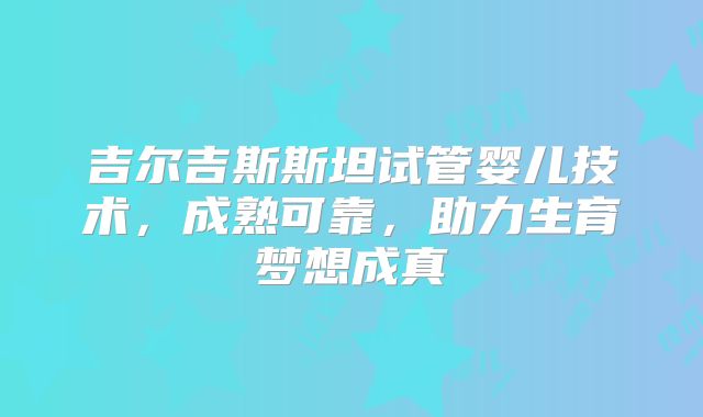 吉尔吉斯斯坦试管婴儿技术,成熟可靠,助力生育梦想成真