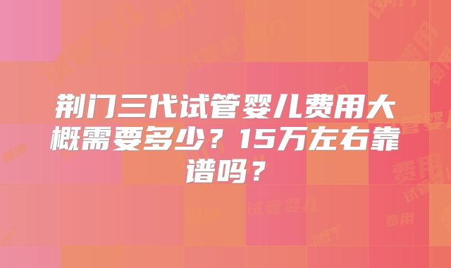 荆门三代试管婴儿费用大概需要多少？15万左右靠谱吗？