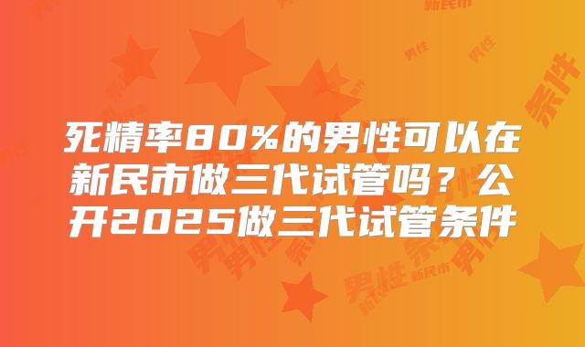 死精率80%的男性可以在新民市做三代试管吗?公开2025做三代试管条件