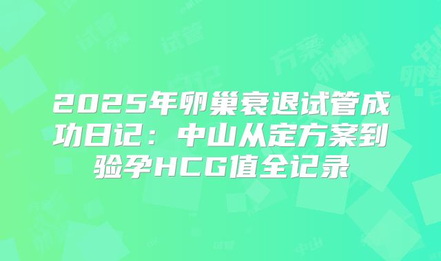 2025年卵巢衰退试管成功日记:中山从定方案到验孕HCG值全记录