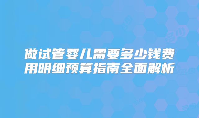 做试管婴儿需要多少钱费用明细预算指南全面解析