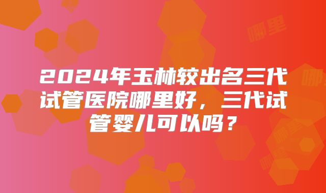 2024年玉林较出名三代试管医院哪里好,三代试管婴儿可以吗?