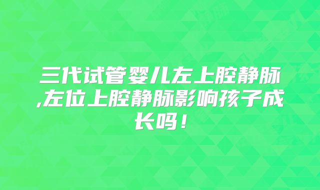 三代试管婴儿左上腔静脉,左位上腔静脉影响孩子成长吗!