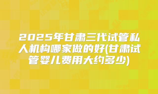 2025年甘肃三代试管私人机构哪家做的好(甘肃试管婴儿费用大约多少)