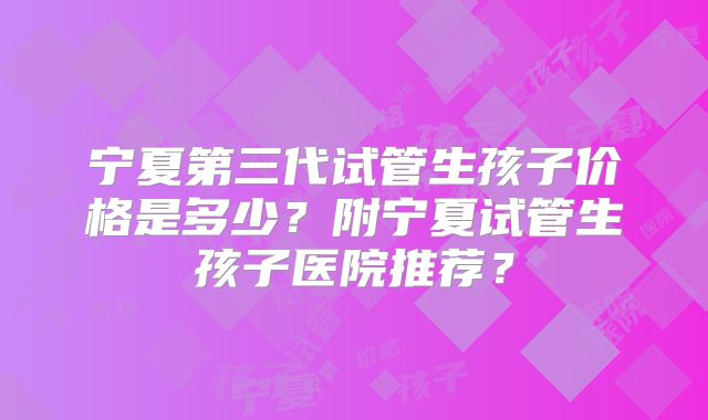 宁夏第三代试管生孩子价格是多少？附宁夏试管生孩子医院推荐？