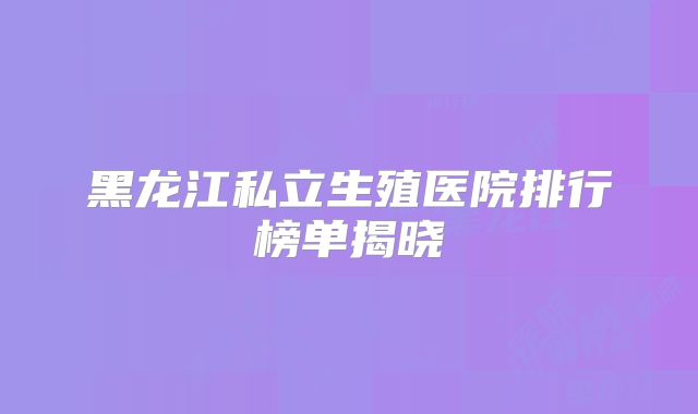 黑龙江私立生殖医院排行榜单揭晓