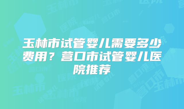 玉林市试管婴儿需要多少费用？营口市试管婴儿医院推荐
