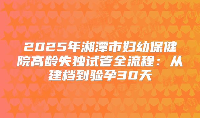 2025年湘潭市妇幼保健院高龄失独试管全流程:从建档到验孕30天