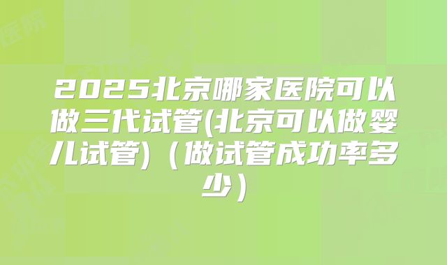 2025北京哪家医院可以做三代试管(北京可以做婴儿试管)（做试管成功率多少）