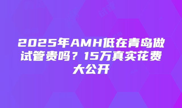 2025年AMH低在青岛做试管贵吗？15万真实花费大公开