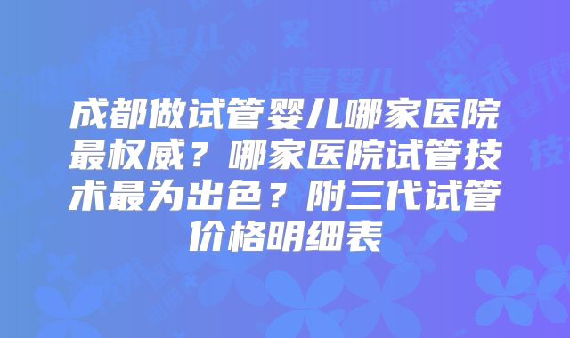 成都做试管婴儿哪家医院最权威？哪家医院试管技术最为出色？附三代试管价格明细表