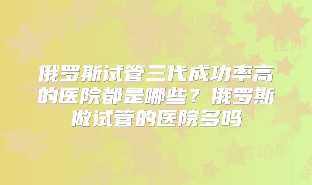 俄罗斯试管三代成功率高的医院都是哪些？俄罗斯做试管的医院多吗