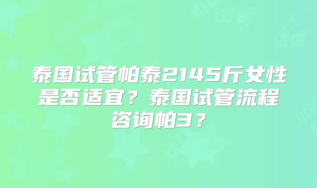 泰国试管帕泰2145斤女性是否适宜?泰国试管流程咨询帕3?