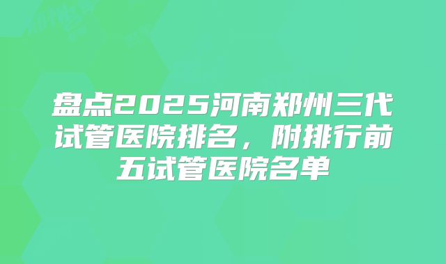 盘点2025河南郑州三代试管医院排名，附排行前五试管医院名单