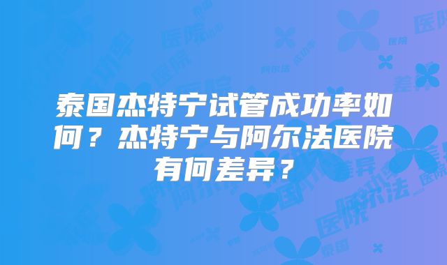 泰国杰特宁试管成功率如何?杰特宁与阿尔法医院有何差异?