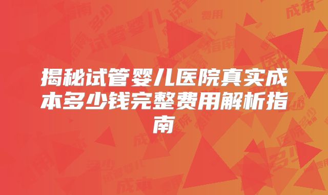 揭秘试管婴儿医院真实成本多少钱完整费用解析指南