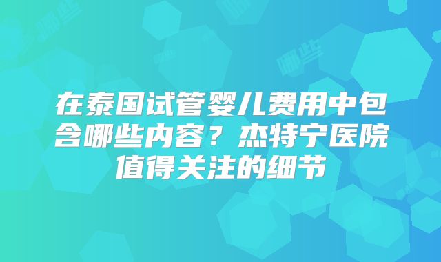 在泰国试管婴儿费用中包含哪些内容?杰特宁医院值得关注的细节