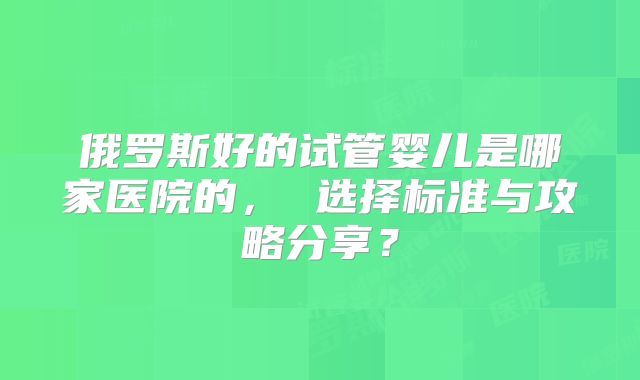 俄罗斯好的试管婴儿是哪家医院的, 选择标准与攻略分享?