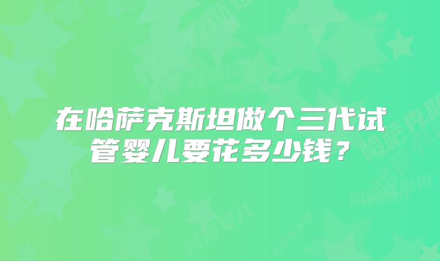 在哈萨克斯坦做个三代试管婴儿要花多少钱?