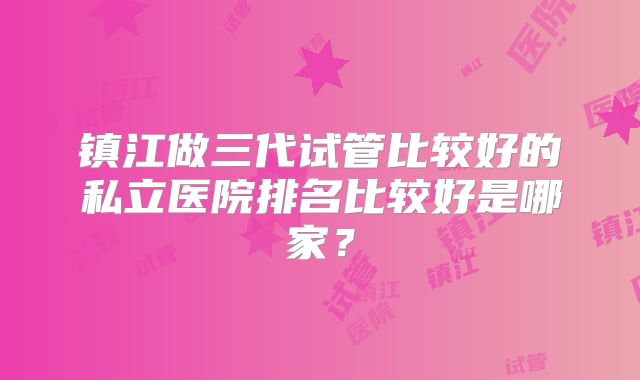 镇江做三代试管比较好的私立医院排名比较好是哪家?