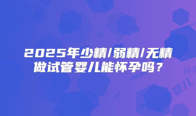 2025年少精/弱精/无精做试管婴儿能怀孕吗？