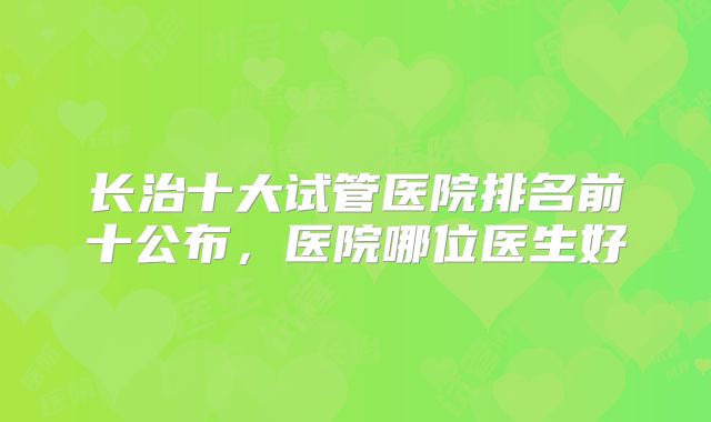 长治十大试管医院排名前十公布,医院哪位医生好