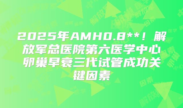 2025年AMH0.8**!解放军总医院第六医学中心卵巢早衰三代试管成功关键因素