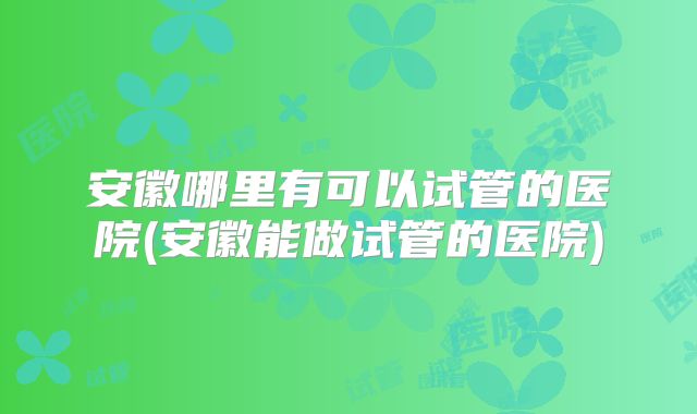 安徽哪里有可以试管的医院(安徽能做试管的医院)