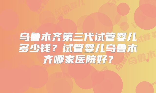 乌鲁木齐第三代试管婴儿多少钱？试管婴儿乌鲁木齐哪家医院好？
