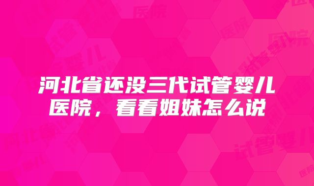 河北省还没三代试管婴儿医院，看看姐妹怎么说