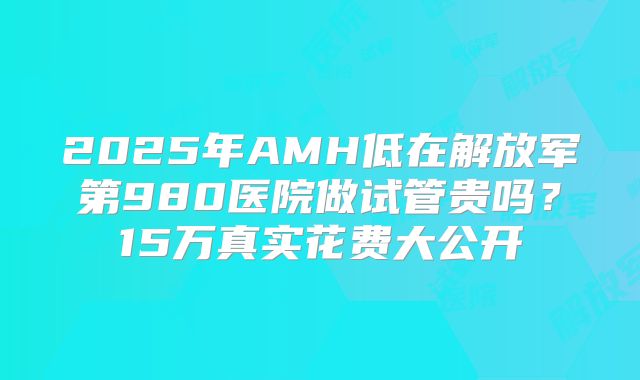 2025年AMH低在解放军第980医院做试管贵吗?15万真实花费大公开