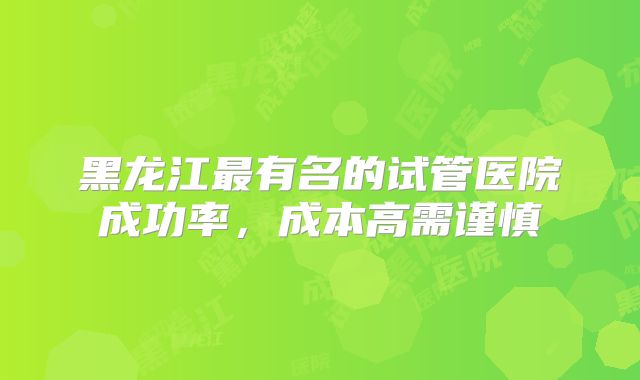 黑龙江最有名的试管医院成功率,成本高需谨慎