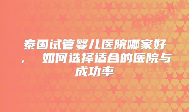 泰国试管婴儿医院哪家好， 如何选择适合的医院与成功率