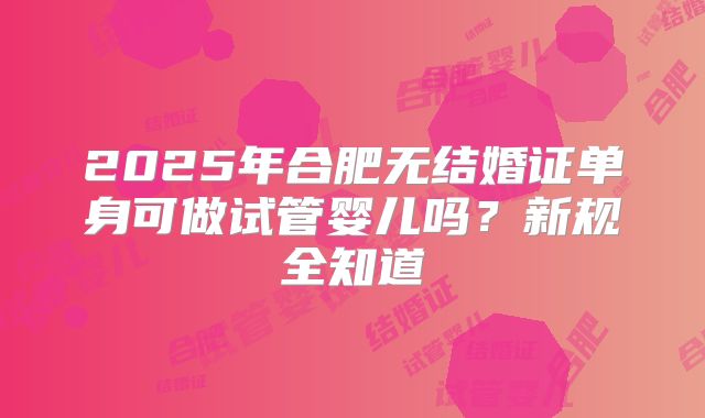 2025年合肥无结婚证单身可做试管婴儿吗？新规全知道